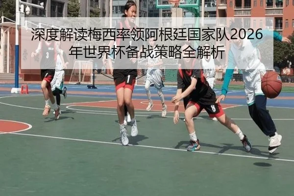 深度解读梅西率领阿根廷国家队2026年世界杯备战策略全解析