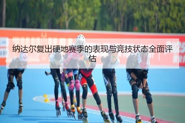 纳达尔复出硬地赛季的表现与竞技状态全面评估